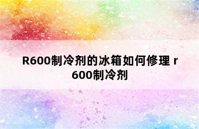 R600制冷剂的冰箱如何修理 r600制冷剂